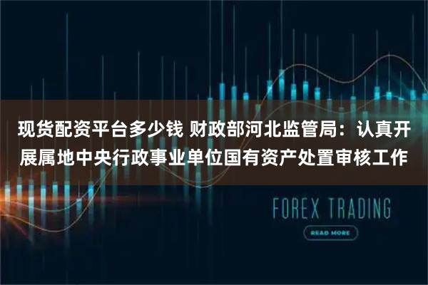 现货配资平台多少钱 财政部河北监管局：认真开展属地中央行政事业单位国有资产处置审核工作