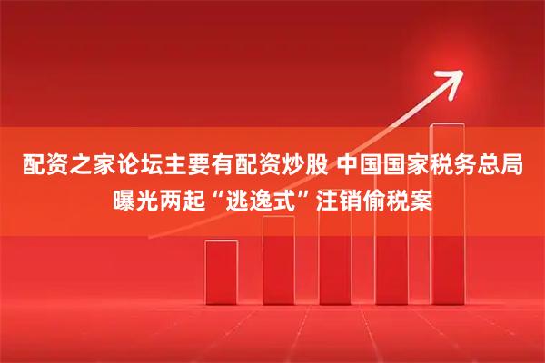 配资之家论坛主要有配资炒股 中国国家税务总局曝光两起“逃逸式”注销偷税案
