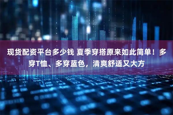 现货配资平台多少钱 夏季穿搭原来如此简单！多穿T恤、多穿蓝色，清爽舒适又大方