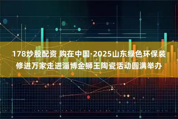 178炒股配资 购在中国·2025山东绿色环保装修进万家走进淄博金狮王陶瓷活动圆满举办