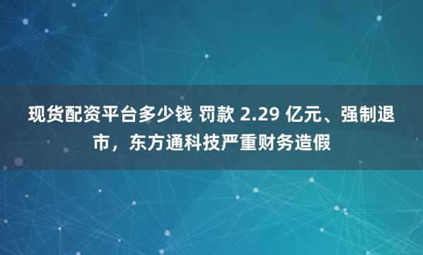 现货配资平台多少钱 罚款 2.29 亿元、强制退市，东方通科技严重财务造假