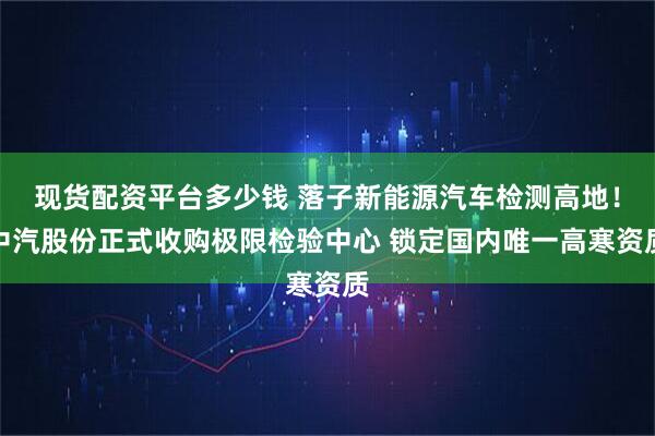 现货配资平台多少钱 落子新能源汽车检测高地！中汽股份正式收购极限检验中心 锁定国内唯一高寒资质