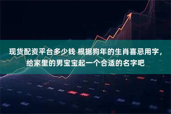 现货配资平台多少钱 根据狗年的生肖喜忌用字，给家里的男宝宝起一个合适的名字吧