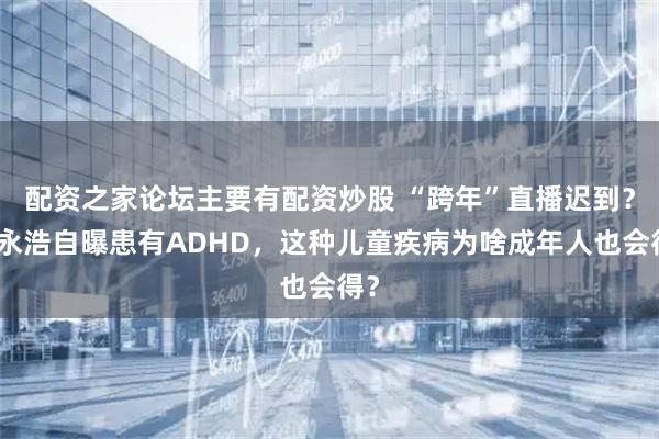 配资之家论坛主要有配资炒股 “跨年”直播迟到？罗永浩自曝患有ADHD，这种儿童疾病为啥成年人也会得？