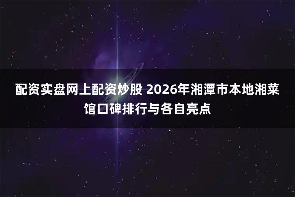 配资实盘网上配资炒股 2026年湘潭市本地湘菜馆口碑排行与各自亮点