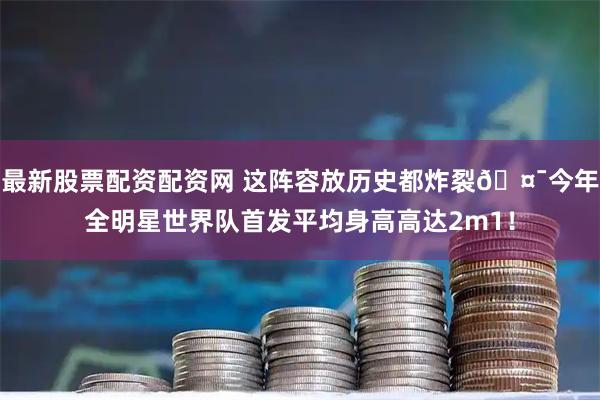 最新股票配资配资网 这阵容放历史都炸裂🤯今年全明星世界队首发平均身高高达2m1！