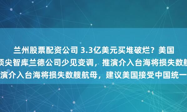兰州股票配资公司 3.3亿美元买堆破烂？美国对台军售真相曝光！美顶尖智库兰德公司少见变调，推演介入台海将损失数艘航母，建议美国接受中国统一大势