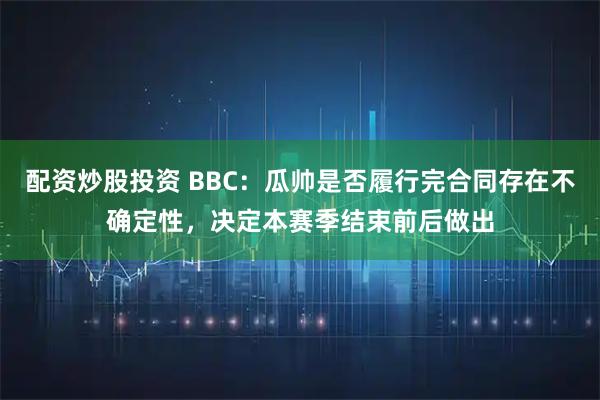配资炒股投资 BBC：瓜帅是否履行完合同存在不确定性，决定本赛季结束前后做出