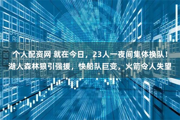 个人配资网 就在今日，23人一夜间集体换队！湖人森林狼引强援，快船队巨变，火箭令人失望