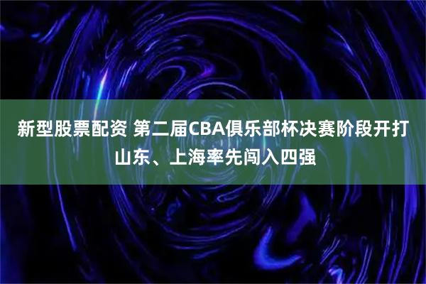 新型股票配资 第二届CBA俱乐部杯决赛阶段开打 山东、上海率先闯入四强