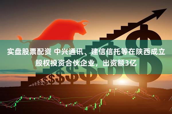 实盘股票配资 中兴通讯、建信信托等在陕西成立股权投资合伙企业，出资额3亿