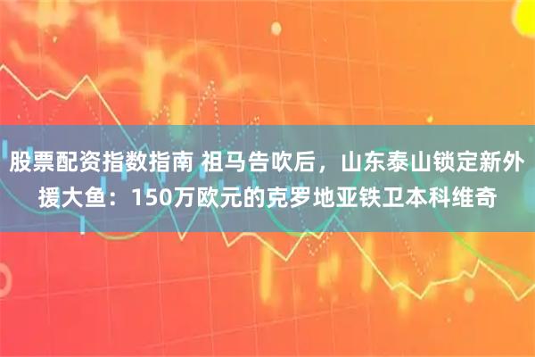 股票配资指数指南 祖马告吹后，山东泰山锁定新外援大鱼：150万欧元的克罗地亚铁卫本科维奇