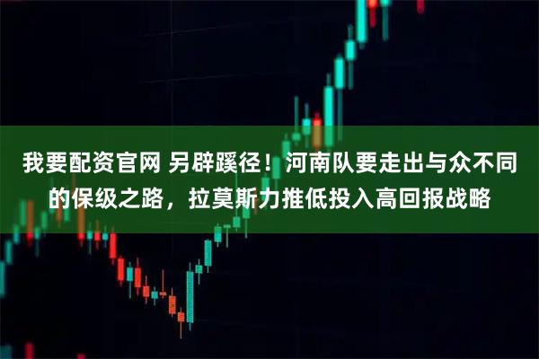 我要配资官网 另辟蹊径！河南队要走出与众不同的保级之路，拉莫斯力推低投入高回报战略