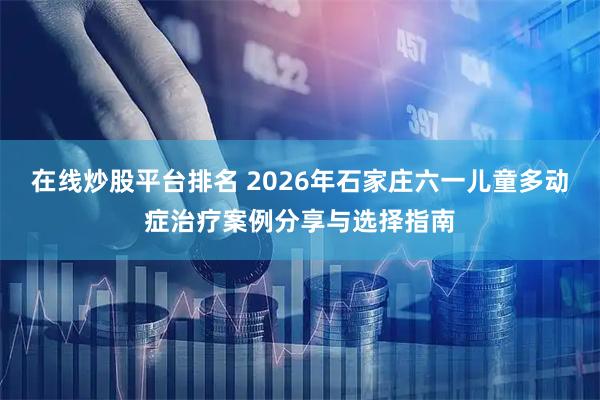 在线炒股平台排名 2026年石家庄六一儿童多动症治疗案例分享与选择指南