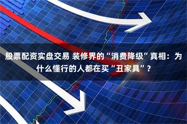 股票配资实盘交易 装修界的“消费降级”真相：为什么懂行的人都在买“丑家具”？