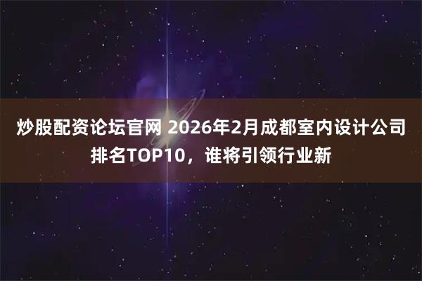 炒股配资论坛官网 2026年2月成都室内设计公司排名TOP10，谁将引领行业新