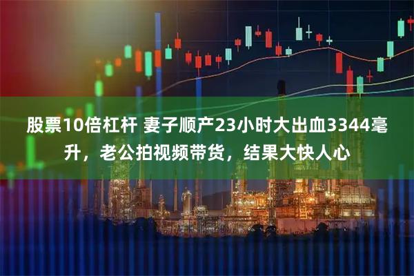 股票10倍杠杆 妻子顺产23小时大出血3344毫升，老公拍视频带货，结果大快人心