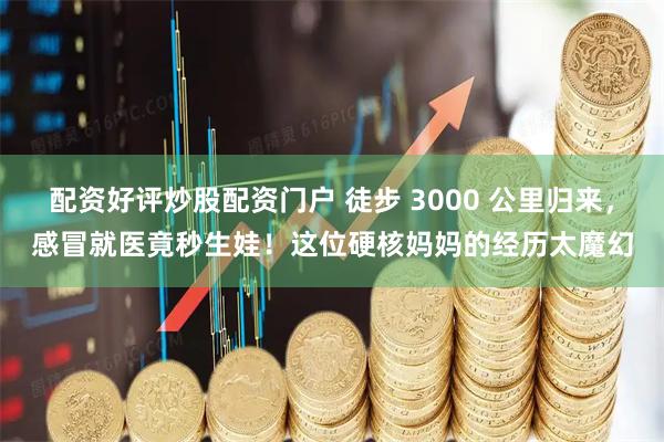 配资好评炒股配资门户 徒步 3000 公里归来，感冒就医竟秒生娃！这位硬核妈妈的经历太魔幻