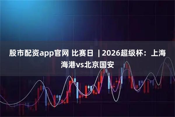 股市配资app官网 比赛日  | 2026超级杯：上海海港vs北京国安