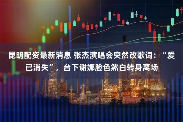昆明配资最新消息 张杰演唱会突然改歌词：“爱已消失”，台下谢娜脸色煞白转身离场