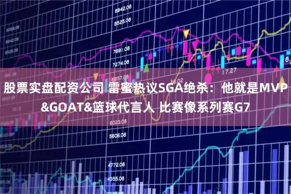 股票实盘配资公司 雷蜜热议SGA绝杀：他就是MVP&GOAT&篮球代言人 比赛像系列赛G7