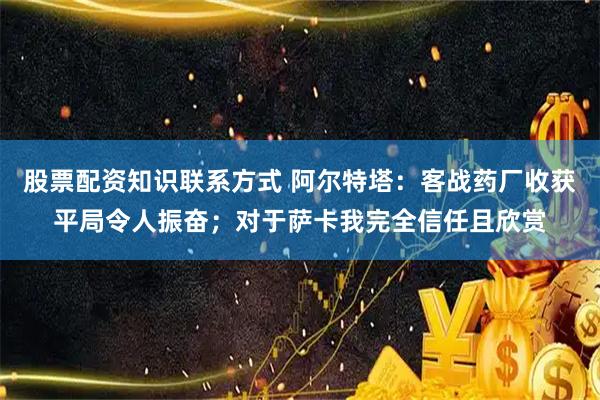 股票配资知识联系方式 阿尔特塔：客战药厂收获平局令人振奋；对于萨卡我完全信任且欣赏