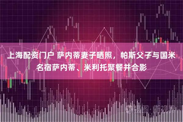 上海配资门户 萨内蒂妻子晒照，帕斯父子与国米名宿萨内蒂、米利托聚餐并合影