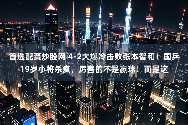 首选配资炒股网 4-2大爆冷击败张本智和!国乒19岁小将杀疯,厉害的不是赢球!而是这