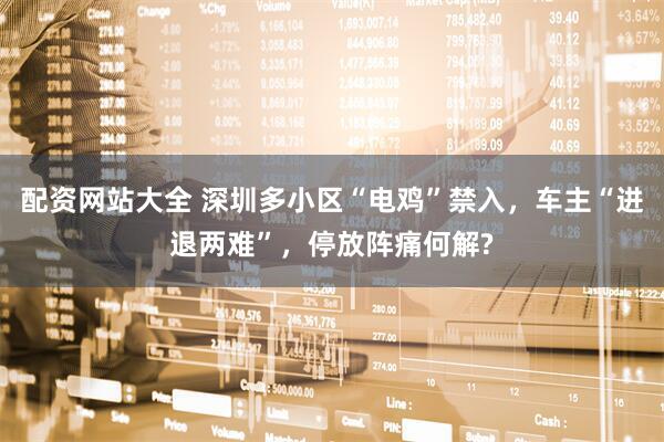 配资网站大全 深圳多小区“电鸡”禁入，车主“进退两难”，停放阵痛何解?