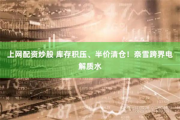 上网配资炒股 库存积压、半价清仓！奈雪跨界电解质水