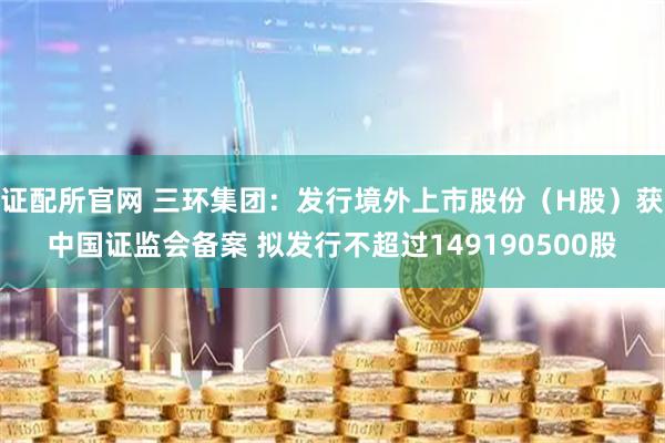 证配所官网 三环集团：发行境外上市股份（H股）获中国证监会备案 拟发行不超过149190500股