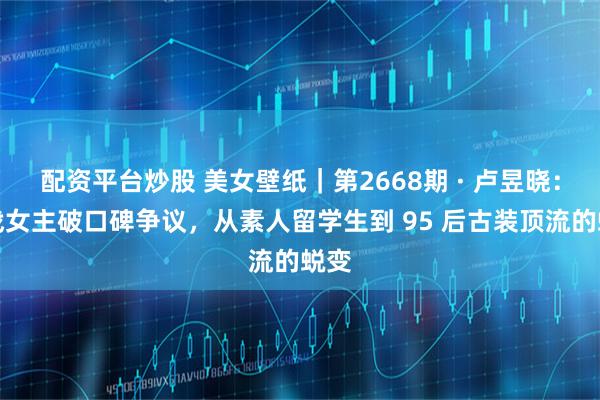 配资平台炒股 美女壁纸｜第2668期 · 卢昱晓：谍战女主破口碑争议，从素人留学生到 95 后古装顶流的蜕变