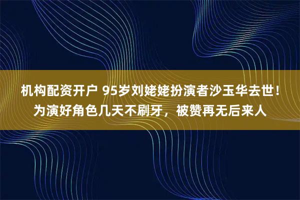 机构配资开户 95岁刘姥姥扮演者沙玉华去世！为演好角色几天不刷牙，被赞再无后来人