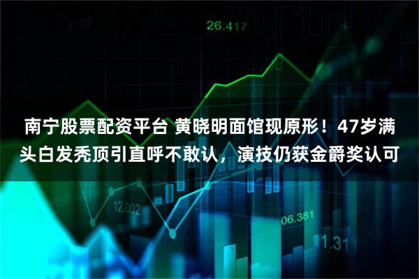 南宁股票配资平台 黄晓明面馆现原形！47岁满头白发秃顶引直呼不敢认，演技仍获金爵奖认可