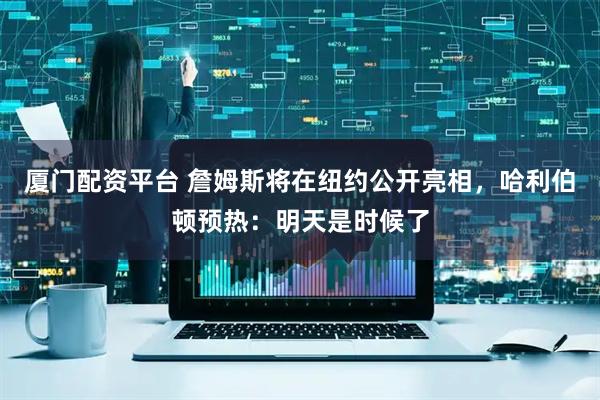 厦门配资平台 詹姆斯将在纽约公开亮相，哈利伯顿预热：明天是时候了