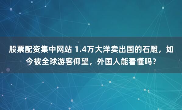 股票配资集中网站 1.4万大洋卖出国的石雕,如今被全球游客仰望,外国人能看懂吗?