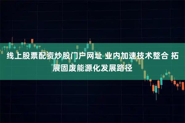 线上股票配资炒股门户网址 业内加速技术整合 拓展固废能源化发展路径