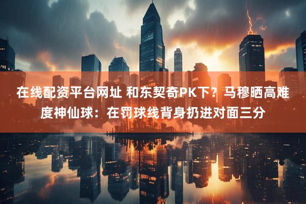 在线配资平台网址 和东契奇PK下？马穆晒高难度神仙球：在罚球线背身扔进对面三分