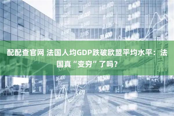 配配查官网 法国人均GDP跌破欧盟平均水平：法国真“变穷”了吗？