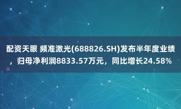配资天眼 频准激光(688826.SH)发布半年度业绩，归母净利润8833.57万元，同比增长24.58%